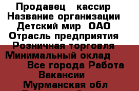 Продавец - кассир › Название организации ­ Детский мир, ОАО › Отрасль предприятия ­ Розничная торговля › Минимальный оклад ­ 25 000 - Все города Работа » Вакансии   . Мурманская обл.,Полярные Зори г.